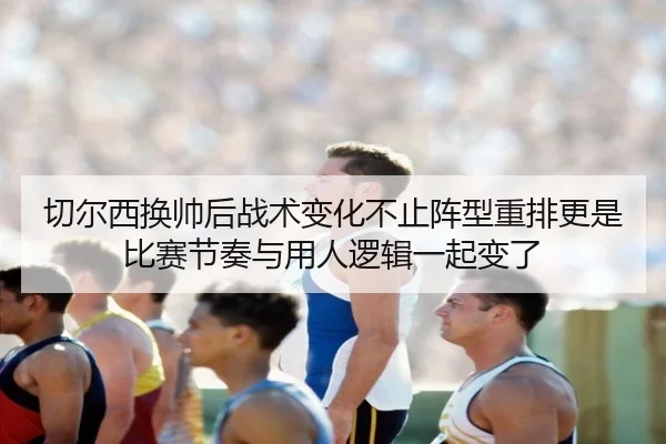 切尔西换帅后战术变化不止阵型重排更是比赛节奏与用人逻辑一起变了