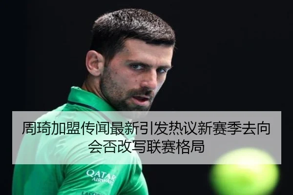 周琦加盟传闻最新引发热议新赛季去向会否改写联赛格局